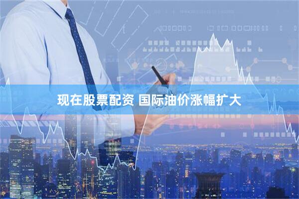 现在股票配资 国际油价涨幅扩大
