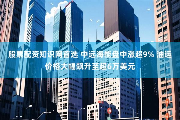 股票配资知识网首选 中远海能盘中涨超9% 油运价格大幅飙升至超6万美元