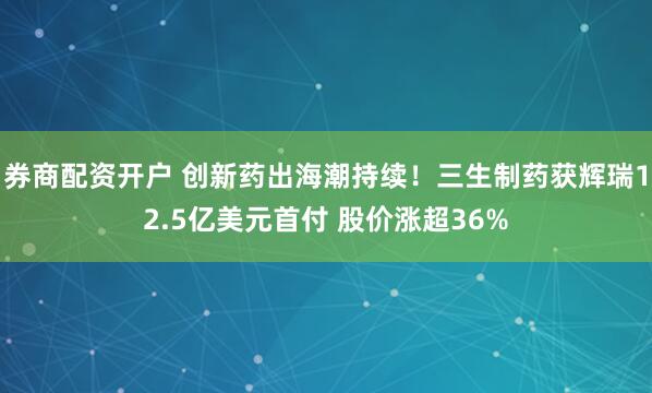 券商配资开户 创新药出海潮持续！三生制药获辉瑞12.5亿美元首付 股价涨超36%