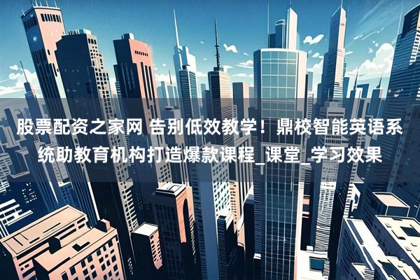 股票配资之家网 告别低效教学！鼎校智能英语系统助教育机构打造爆款课程_课堂_学习效果