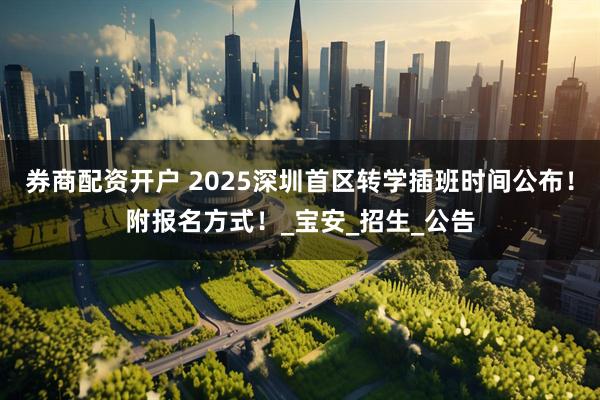 券商配资开户 2025深圳首区转学插班时间公布！附报名方式！_宝安_招生_公告