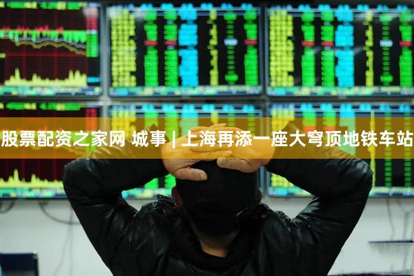 股票配资之家网 城事 | 上海再添一座大穹顶地铁车站