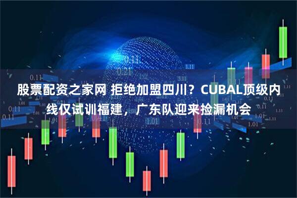 股票配资之家网 拒绝加盟四川？CUBAL顶级内线仅试训福建，广东队迎来捡漏机会