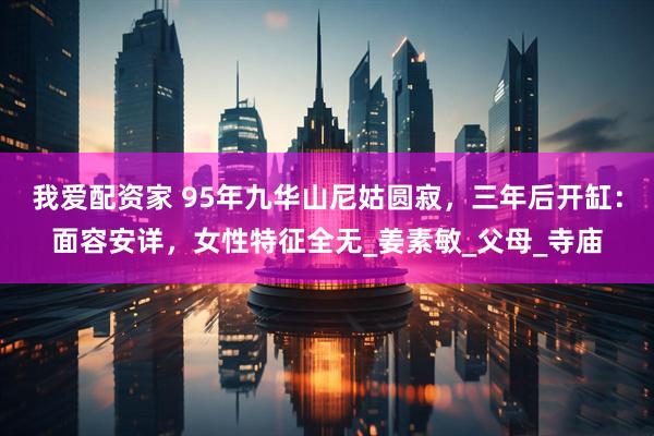 我爱配资家 95年九华山尼姑圆寂，三年后开缸：面容安详，女性特征全无_姜素敏_父母_寺庙