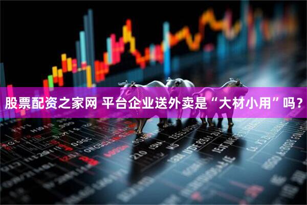 股票配资之家网 平台企业送外卖是“大材小用”吗？