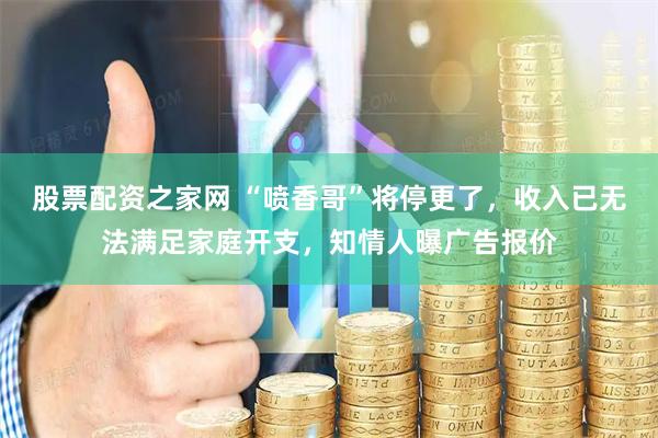 股票配资之家网 “喷香哥”将停更了，收入已无法满足家庭开支，知情人曝广告报价
