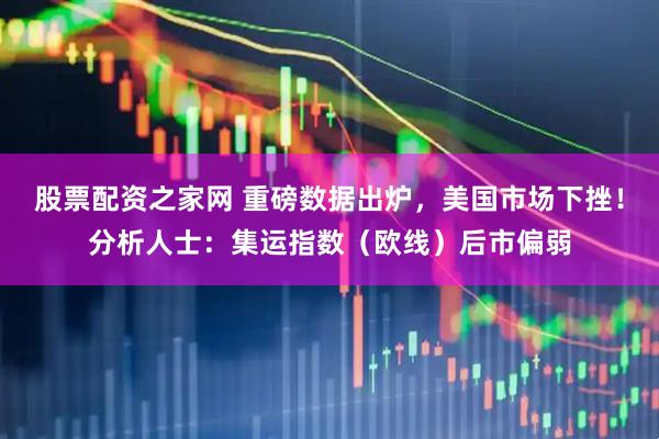 股票配资之家网 重磅数据出炉，美国市场下挫！分析人士：集运指数（欧线）后市偏弱