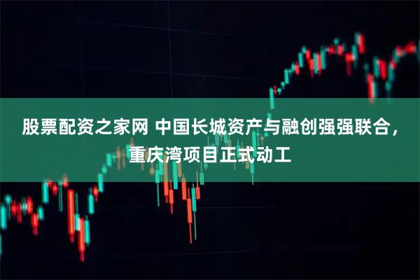 股票配资之家网 中国长城资产与融创强强联合，重庆湾项目正式动工
