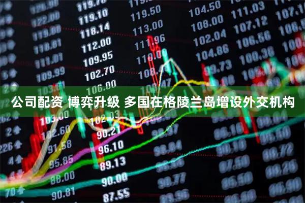 公司配资 博弈升级 多国在格陵兰岛增设外交机构