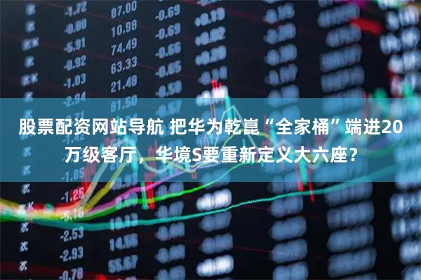 股票配资网站导航 把华为乾崑“全家桶”端进20万级客厅，华境S要重新定义大六座？