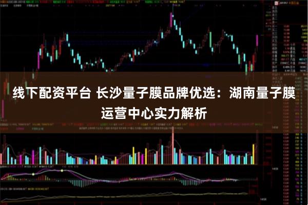 线下配资平台 长沙量子膜品牌优选：湖南量子膜运营中心实力解析