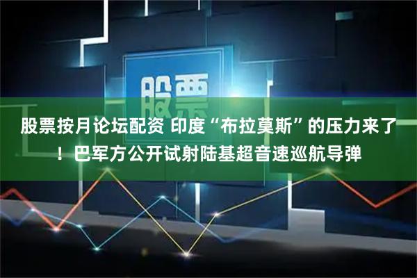 股票按月论坛配资 印度“布拉莫斯”的压力来了！巴军方公开试射陆基超音速巡航导弹