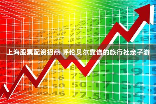 上海股票配资招商 呼伦贝尔靠谱的旅行社亲子游