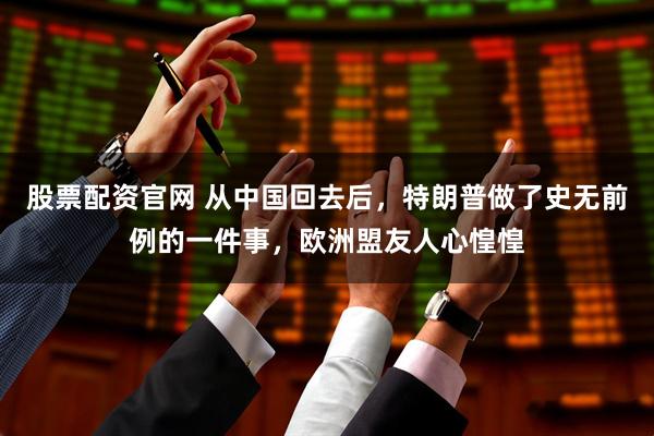 股票配资官网 从中国回去后，特朗普做了史无前例的一件事，欧洲盟友人心惶惶