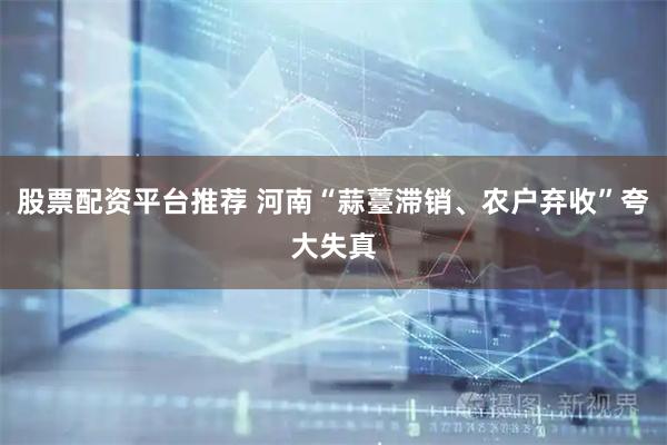 股票配资平台推荐 河南“蒜薹滞销、农户弃收”夸大失真