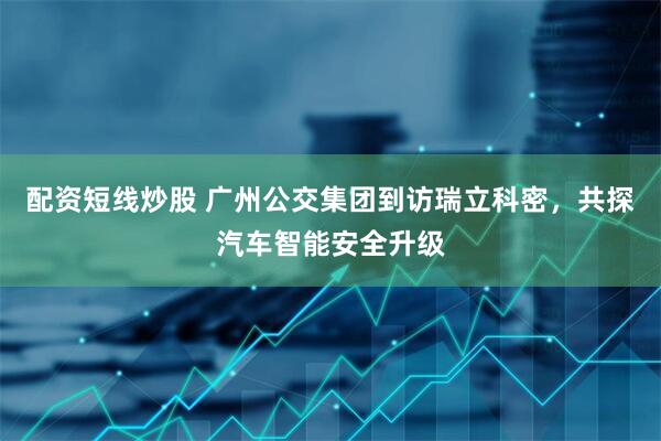 配资短线炒股 广州公交集团到访瑞立科密，共探汽车智能安全升级