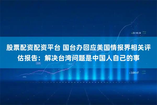 股票配资配资平台 国台办回应美国情报界相关评估报告：解决台湾问题是中国人自己的事